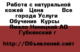 Работа с натуральной кожей › Цена ­ 500 - Все города Услуги » Обучение. Курсы   . Ямало-Ненецкий АО,Губкинский г.